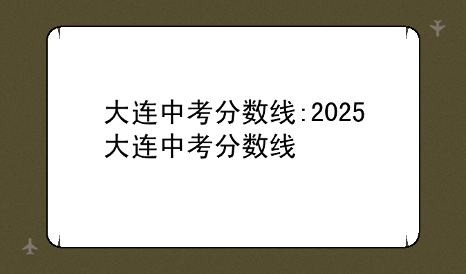 大连中考分数线:2025大连中考分数线