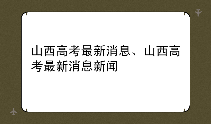 山西高考最新消息、山西高考最新消息新闻