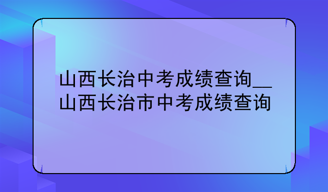 山西长治中考成绩查询__山西长治市中考成绩查询
