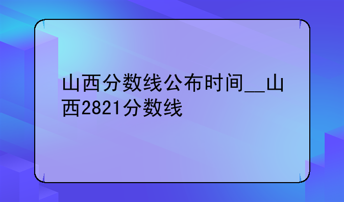山西分数线公布时间__山西2821分数线