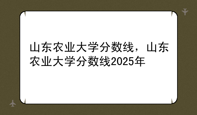 山东农业大学分数线，山东农业大学分数线2025年