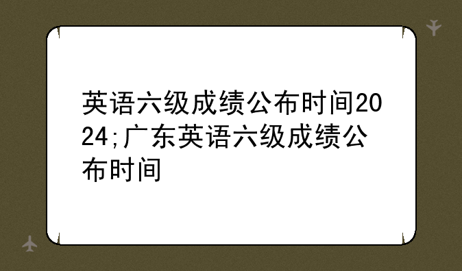 英语六级成绩公布时间2024;广东英语六级成绩公布时间