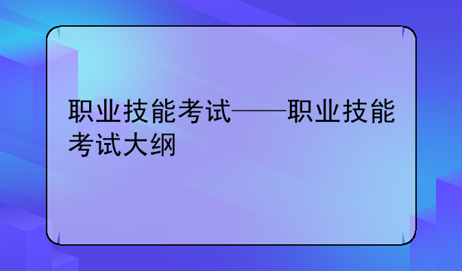 职业技能考试——职业技能考试大纲