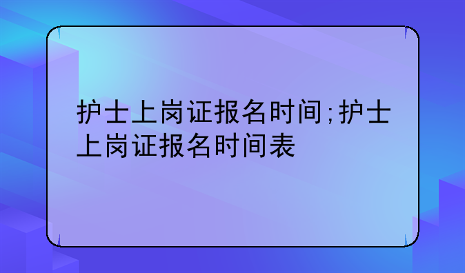 护士上岗证报名时间;护士上岗证报名时间表