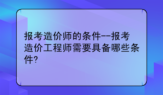 报考造价师的条件--报考造价工程师需要具备哪些条件?