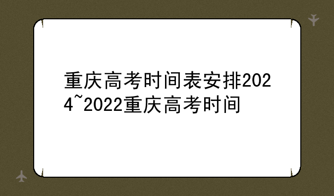 重庆高考时间表安排2024~2022重庆高考时间
