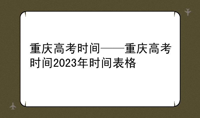重庆高考时间——重庆高考时间2023年时间表格