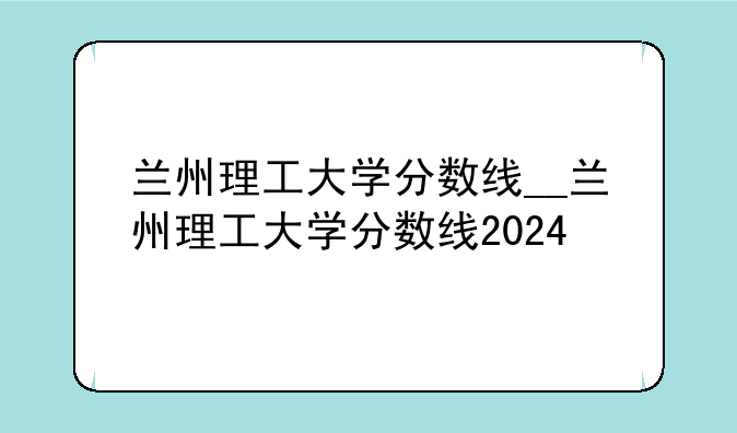 兰州理工大学分数线__兰州理工大学分数线2024