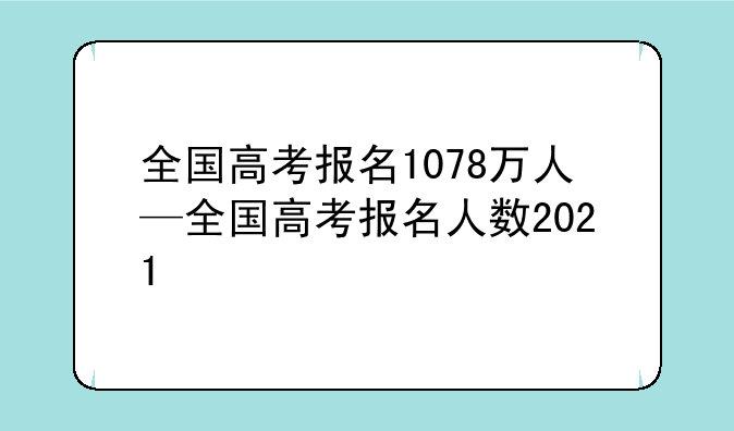 全国高考报名1078万人—全国高考报名人数2021