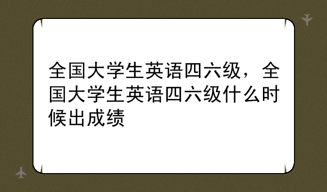 全国大学生英语四六级，全国大学生英语四六级什么时候出成绩
