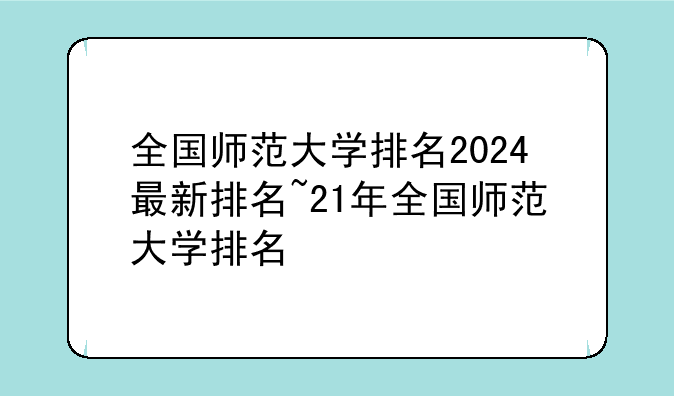 全国师范大学排名2024最新排名~21年全国师范大学排名