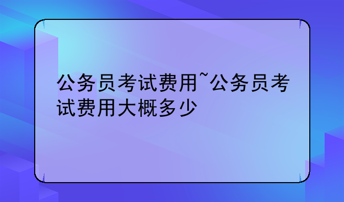 公务员考试费用~公务员考试费用大概多少
