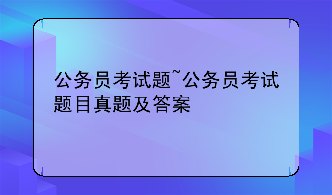 公务员考试题~公务员考试题目真题及答案
