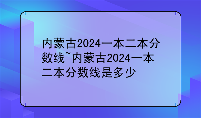 内蒙古2024一本二本分数线~内蒙古2024一本二本分数线是多少