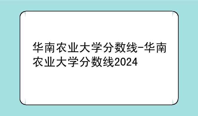 华南农业大学分数线-华南农业大学分数线2024